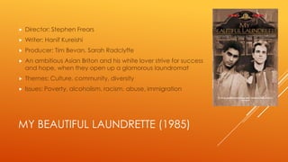 

Director: Stephen Frears



Writer: Hanif Kureishi



Producer: Tim Bevan, Sarah Radclyffe



An ambitious Asian Briton and his white lover strive for success
and hope, when they open up a glamorous laundromat



Themes: Culture, community, diversity



Issues: Poverty, alcoholism, racism, abuse, immigration

MY BEAUTIFUL LAUNDRETTE (1985)

 