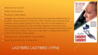 

Director: Ken Loach



Writer: Rona Munro



Producer: Sally Hibbin



Maggie has a history of bouncing from one abusive relationship to
another. She was found to be an “unfit” mother who took her four
children away when injured in a fire. The man of her dreams, a
Paraguayan expatriate, start a family together. Social Services
seems unwilling to accept that her life has changed and rends them
from their new children. She and Jorge fight a desperate battle to
make their family whole again



Themes: love, compatibility, responsibility



Issues: social services, immigration

LADYBIRD LADYBIRD (1994)

 