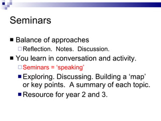 Seminars Balance of approaches Reflection.  Notes.  Discussion.  You learn in conversation and activity. Seminars = ‘speaking’ Exploring. Discussing. Building a ‘map’ or key points.  A summary of each topic. Resource for year 2 and 3. 
