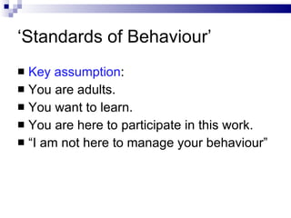 ‘ Standards of Behaviour’ Key assumption : You are adults. You want to learn. You are here to participate in this work. “ I am not here to manage your behaviour” 