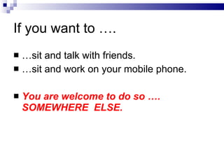 If you want to …. … sit and talk with friends. … sit and work on your mobile phone. You are welcome to do so …. SOMEWHERE  ELSE. 