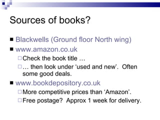 Sources of books? Blackwells (Ground floor North wing) www.amazon.co.uk Check the book title … …  then look under ‘used and new’.  Often some good deals. www.bookdepository.co.uk More competitive prices than ‘Amazon’. Free postage?  Approx 1 week for delivery. 