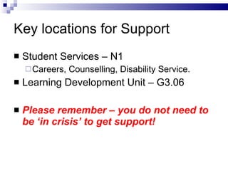 Key locations for Support Student Services – N1 Careers, Counselling, Disability Service. Learning Development Unit – G3.06 Please remember – you do not need to be ‘in crisis’ to get support!  