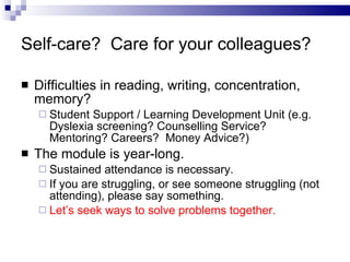 Self-care?  Care for your colleagues? Difficulties in reading, writing, concentration, memory? Student Support / Learning Development Unit (e.g. Dyslexia screening? Counselling Service?  Mentoring? Careers?  Money Advice?) The module is year-long. Sustained attendance is necessary. If you are struggling, or see someone struggling (not attending), please say something.  Let’s seek ways to solve problems together. 