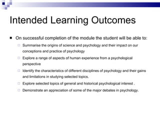 Intended Learning Outcomes On successful completion of the module the student will be able to: Summarise the origins of science and psychology and their impact on our conceptions and practice of psychology Explore a range of aspects of human experience from a psychological perspective Identify the characteristics of different disciplines of psychology and their gains and limitations in studying selected topics. Explore selected topics of general and historical psychological interest . Demonstrate an appreciation of some of the major debates in psychology. 