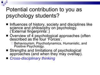 Potential contribution to you as psychology students? Influences of history, society and disciplines like science and philosophy on psychology. (‘External fingerprints’.) Overview of 4 psychological approaches (often described as the four ‘Forces’. Behaviourism, Psychodynamics, Humanistic, and Positive Psychology. Strengths and limitations of psychological approaches (and when they may overlap). Cross-disciplinary thinking 