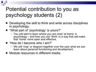 Potential contribution to you as psychology students (2) Developing the skill to think and write across disciplines in psychology. “ What part of ‘psychology’ is yours?” You will start to learn where you are most ‘at home’ in psychology – and how you can ‘think’ in a way that will make that ‘home’ more open and effective. “ How do I become who I am?” We will ‘map’ or diagram together over the year what we can learn about personal functioning and development. Module resources in different media. 