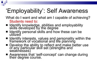 ‘ Employability’: Self Awareness What do I want and what am I capable of achieving? Students need to: Identify knowledge, abilities and employability skills developed by the degree Identify personal skills and how these can be utilized Identify interests, values and personality within the framework of vocational and life planning Develop the ability to reflect and make better use of any particular skill set (strengths and weaknesses) Awareness that ‘self-concept’ can change during their degree course. 