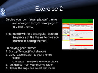 Exercise 2
Deploy your own “example.war” theme
and change Liferay’s homepage to
use that theme.
This theme will help distinguish each of
the pieces of the theme to give you
practice in editing themes.
Deploying your theme:
1. Startup Tomcat (if not already)
2. Copy “example.war” to your themes
folder:
C:ProjectsTrainingextthemesexample.war
3. “ant deploy” from your themes folder
4. Reload the page and select this theme
 