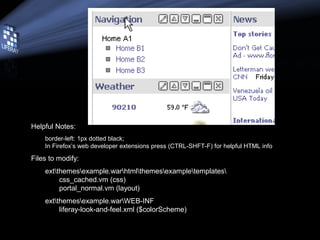 • Helpful Notes:
– border-left: 1px dotted black;
– In Firefox’s web developer extensions press (CTRL-SHFT-F) for helpful HTML info
• Files to modify:
– extthemesexample.warhtmlthemesexampletemplates
• css_cached.vm (css)
• portal_normal.vm (layout)
– extthemesexample.warWEB-INF
• liferay-look-and-feel.xml ($colorScheme)
 