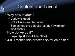 Content and Layout
• Why new layouts?
– Variety is good
– Not all sites are the same
– Sometimes the defaults just don’t work for
your needs
• How do we do it?
– Layouttpl (Layout Template)
• 4.0.0 makes this process so much easier!
 