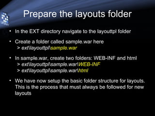 Prepare the layouts folder
• In the EXT directory navigate to the layouttpl folder
• Create a folder called sample.war here
> extlayouttplsample.war
• In sample.war, create two folders: WEB-INF and html
> extlayouttplsample.warWEB-INF
> extlayouttplsample.warhtml
• We have now setup the basic folder structure for layouts.
This is the process that must always be followed for new
layouts
 