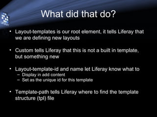 What did that do?
• Layout-templates is our root element, it tells Liferay that
we are defining new layouts
• Custom tells Liferay that this is not a built in template,
but something new
• Layout-template-id and name let Liferay know what to
– Display in add content
– Set as the unique id for this template
• Template-path tells Liferay where to find the template
structure (tpl) file
 
