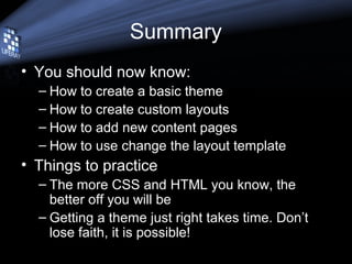 Summary
• You should now know:
– How to create a basic theme
– How to create custom layouts
– How to add new content pages
– How to use change the layout template
• Things to practice
– The more CSS and HTML you know, the
better off you will be
– Getting a theme just right takes time. Don’t
lose faith, it is possible!
 