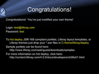 Congratulations!
Congratulations! You’ve just modified your own theme!
Login: test@liferay.com
Password: test
To hot deploy JSR-168 compliant portlets, Liferay layout templates, or
Liferay themes just drop your *.war files in C:/home/liferay/deploy
Sample portlets can be found here:
http://www.liferay.com/web/guest/downloads/samples
For more information on hot deploy, click here:
http://content.liferay.com/4.0.0/docs/developers/ch06s01.html
 