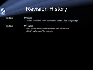 Revision History
Scott Lee 11/2/2006
- Created & Updated slides from Brett’s Theme Docs & Layout Ppt
Scott Lee 11/10/2006
- Fixed typos (Liferay-layout-templates.xml, tpl filepath)
- added “helpful notes” for excercise
 