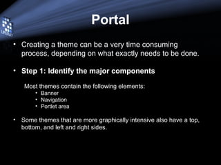 Portal
• Creating a theme can be a very time consuming
process, depending on what exactly needs to be done.
• Step 1: Identify the major components
Most themes contain the following elements:
• Banner
• Navigation
• Portlet area
• Some themes that are more graphically intensive also have a top,
bottom, and left and right sides.
 