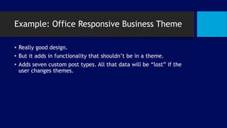 Example: Office Responsive Business Theme
• Really good design.
• But it adds in functionality that shouldn’t be in a theme.
• Adds seven custom post types. All that data will be “lost” if the
user changes themes.
 