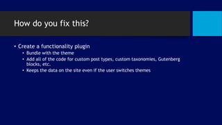 How do you fix this?
• Create a functionality plugin
• Bundle with the theme
• Add all of the code for custom post types, custom taxonomies, Gutenberg
blocks, etc.
• Keeps the data on the site even if the user switches themes
 