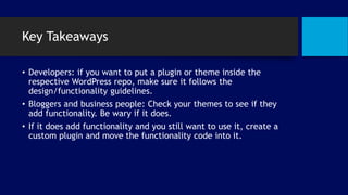 Key Takeaways
• Developers: if you want to put a plugin or theme inside the
respective WordPress repo, make sure it follows the
design/functionality guidelines.
• Bloggers and business people: Check your themes to see if they
add functionality. Be wary if it does.
• If it does add functionality and you still want to use it, create a
custom plugin and move the functionality code into it.
 