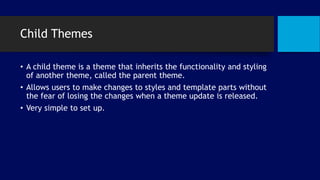 Child Themes
• A child theme is a theme that inherits the functionality and styling
of another theme, called the parent theme.
• Allows users to make changes to styles and template parts without
the fear of losing the changes when a theme update is released.
• Very simple to set up.
 