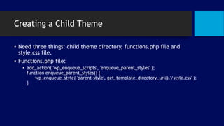 Creating a Child Theme
• Need three things: child theme directory, functions.php file and
style.css file.
• Functions.php file:
• add_action( 'wp_enqueue_scripts', 'enqueue_parent_styles' );
function enqueue_parent_styles() {
wp_enqueue_style( 'parent-style', get_template_directory_uri().'/style.css' );
}
 