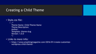 Creating a Child Theme
• Style.css file:
• /*
Theme Name: Child Theme Name
Theme Description:
Author:
Template: theme-slug
Version: 1.0.0
*/
• Links to more info:
• https://www.smashingmagazine.com/2016/01/create-customize-
wordpress-child-theme/
 