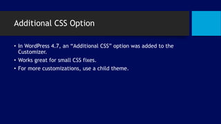 Additional CSS Option
• In WordPress 4.7, an “Additional CSS” option was added to the
Customizer.
• Works great for small CSS fixes.
• For more customizations, use a child theme.
 