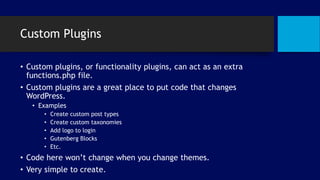 Custom Plugins
• Custom plugins, or functionality plugins, can act as an extra
functions.php file.
• Custom plugins are a great place to put code that changes
WordPress.
• Examples
• Create custom post types
• Create custom taxonomies
• Add logo to login
• Gutenberg Blocks
• Etc.
• Code here won’t change when you change themes.
• Very simple to create.
 