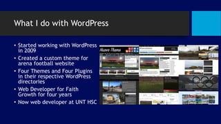 What I do with WordPress
• Started working with WordPress
in 2009
• Created a custom theme for
arena football website
• Four Themes and Four Plugins
in their respective WordPress
directories
• Web Developer for Faith
Growth for four years
• Now web developer at UNT HSC
 