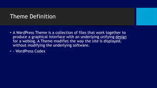 Theme Definition
• A WordPress Theme is a collection of files that work together to
produce a graphical interface with an underlying unifying design
for a weblog. A Theme modifies the way the site is displayed,
without modifying the underlying software.
• - WordPress Codex
 