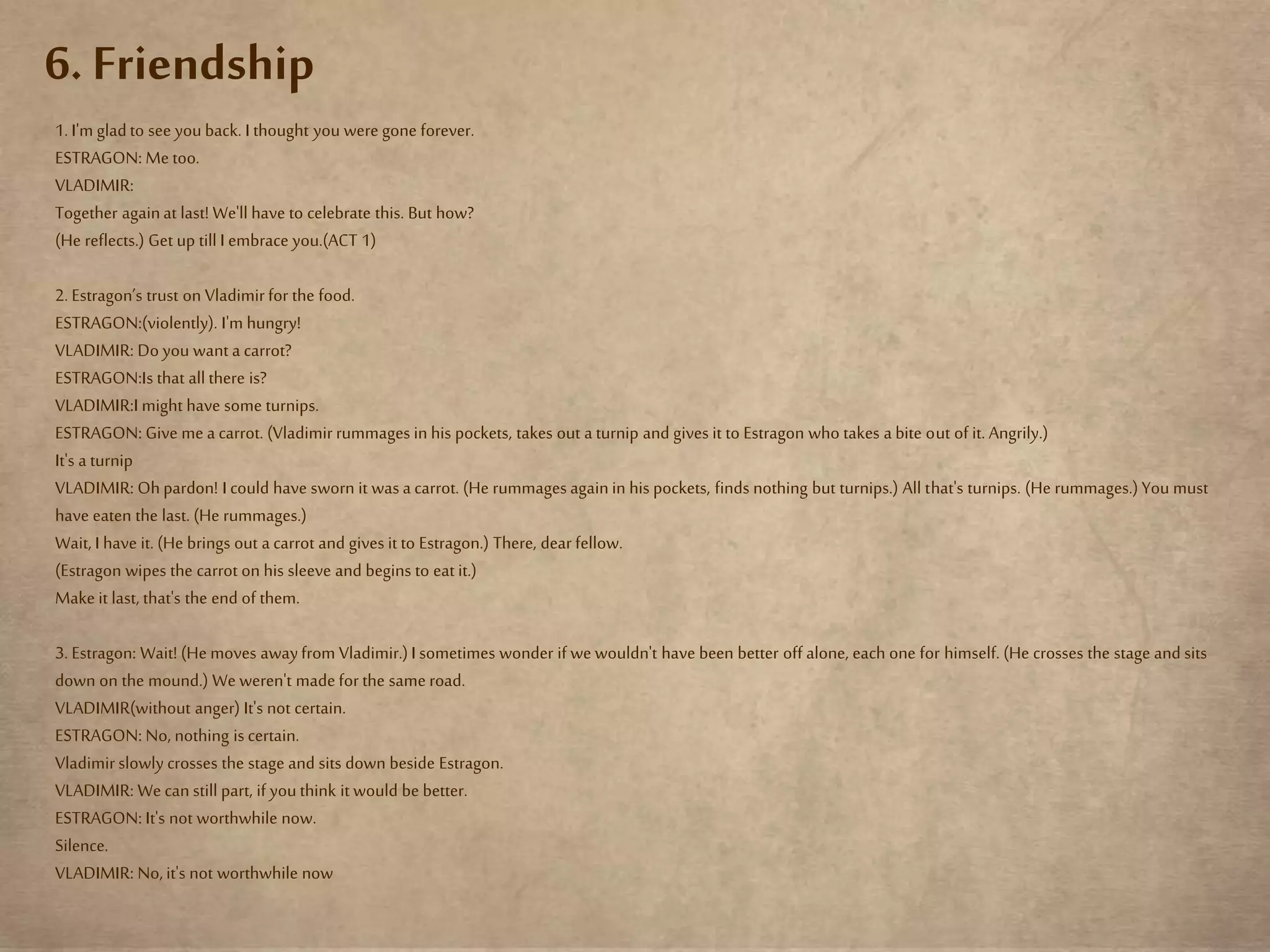 6. Friendship
1. I'm gladto see youback. I thought you were gone forever.
ESTRAGON: Me too.
VLADIMIR:
Together againat last! We'll have to celebrate this. But how?
(He reflects.) Get up till I embrace you.(ACT 1)
2. Estragon’s trust on Vladimirfor the food.
ESTRAGON:(violently). I'm hungry!
VLADIMIR: Do you want a carrot?
ESTRAGON:Is that all there is?
VLADIMIR:I might have some turnips.
ESTRAGON: Give me a carrot. (Vladimirrummages in his pockets, takes out a turnip and gives it to Estragon who takes a bite out of it. Angrily.)
It's a turnip
VLADIMIR: Ohpardon! I could have sworn it was a carrot. (He rummages againin his pockets, finds nothing but turnips.) All that's turnips. (He rummages.)You must
have eaten the last. (He rummages.)
Wait, I have it. (He brings out a carrot and gives it to Estragon.) There, dear fellow.
(Estragon wipes the carrot on his sleeve and begins to eat it.)
Make it last, that's the end of them.
3. Estragon: Wait! (He moves awayfrom Vladimir.)I sometimes wonder if we wouldn't have been better off alone, each one for himself. (He crosses the stage and sits
down on the mound.) We weren't madefor the same road.
VLADIMIR(without anger) It's not certain.
ESTRAGON: No, nothing is certain.
Vladimirslowly crosses the stage and sits down beside Estragon.
VLADIMIR: We can still part, if youthink it would be better.
ESTRAGON: It's not worthwhile now.
Silence.
VLADIMIR: No,it's not worthwhile now
 