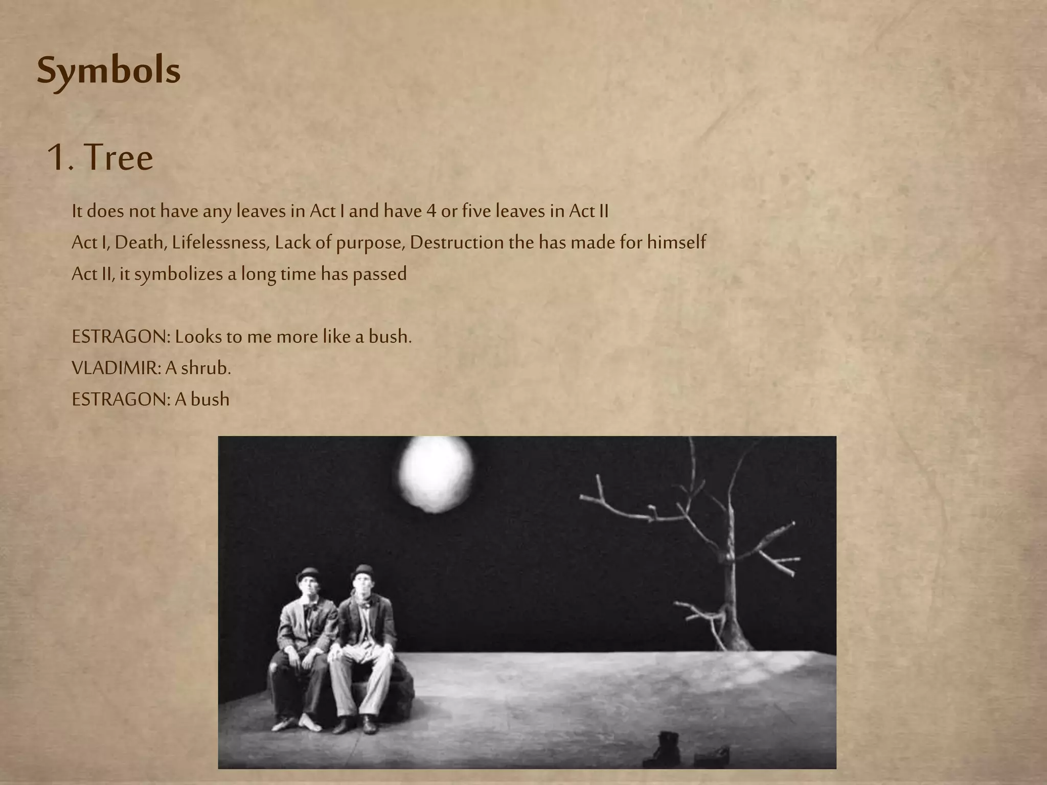 Symbols
1. Tree
It does not haveany leaves in Act Iand have4 or fiveleaves inAct II
Act I, Death, Lifelessness, Lackof purpose, Destruction the has made for himself
Act II,it symbolizes a long time has passed
ESTRAGON:Looks to me more likea bush.
VLADIMIR:A shrub.
ESTRAGON:Abush
 
