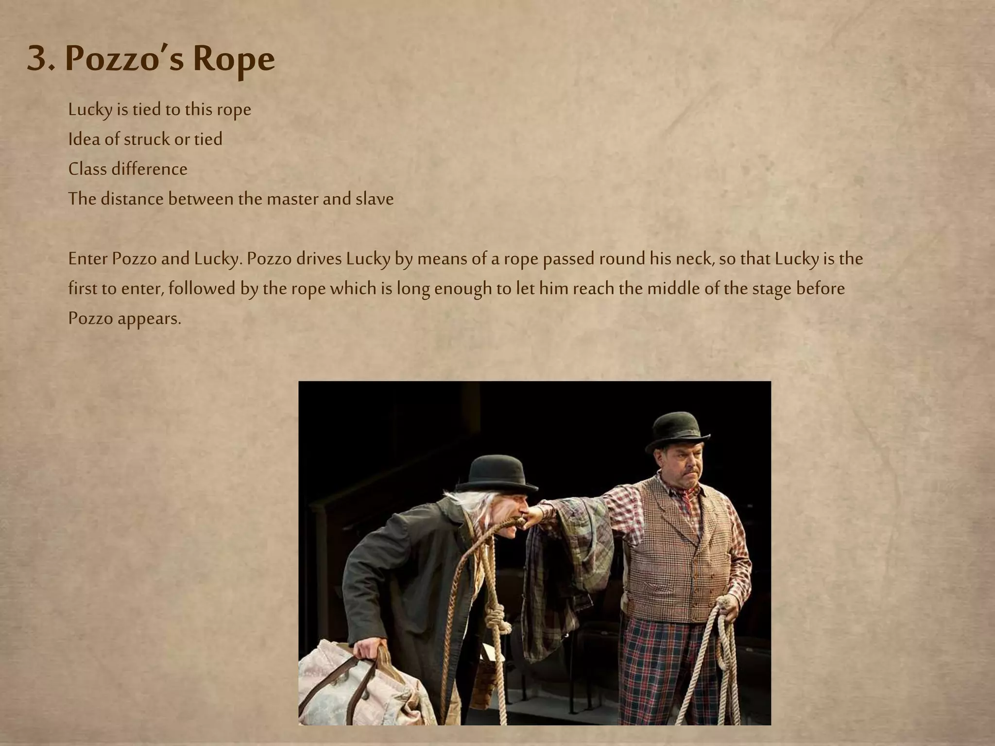 3. Pozzo’s Rope
Luckyis tied to this rope
Idea of struck ortied
Class difference
Thedistance between the master and slave
Enter Pozzo and Lucky.Pozzo drives Luckyby means of a rope passed roundhis neck,so that Luckyis the
first to enter,followed by theropewhichis long enough to let himreachthe middle of the stage before
Pozzo appears.
 