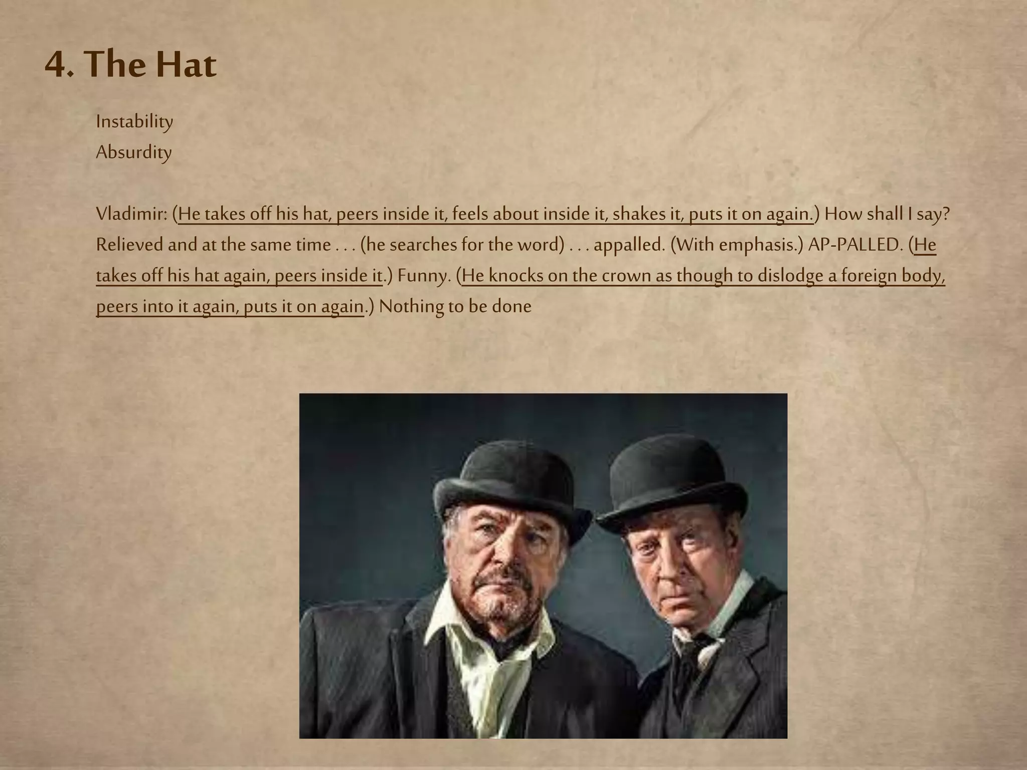 4. The Hat
Instability
Absurdity
Vladimir: (Hetakes off his hat, peers inside it, feels about inside it, shakesit, puts it on again.) How shall I say?
Relieved and at the same time. . . (he searchesfor the word) . . . appalled. (With emphasis.) AP-PALLED. (He
takes off his hat again, peers inside it.) Funny.(He knocksonthe crown as though to dislodge a foreign body,
peers into it again, puts it on again.) Nothingto be done
 