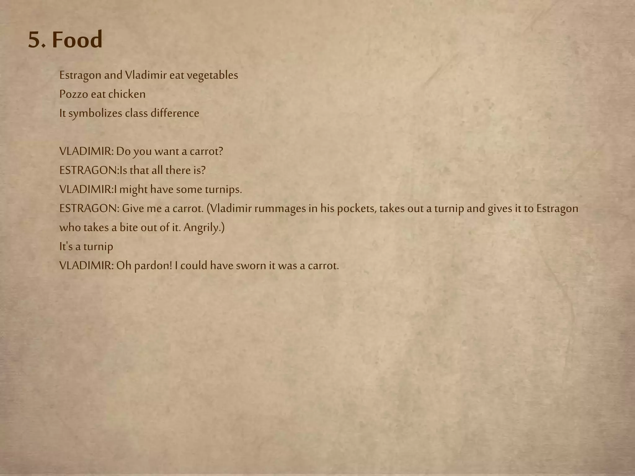 5. Food
Estragon and Vladimir eat vegetables
Pozzo eat chicken
It symbolizes class difference
VLADIMIR:Do you want a carrot?
ESTRAGON:Isthat all thereis?
VLADIMIR:Imighthavesome turnips.
ESTRAGON:Giveme a carrot. (Vladimir rummagesin his pockets, takes out a turnipand gives it to Estragon
who takes a bite out of it. Angrily.)
It's a turnip
VLADIMIR:Oh pardon! I could havesworn it was a carrot.
 