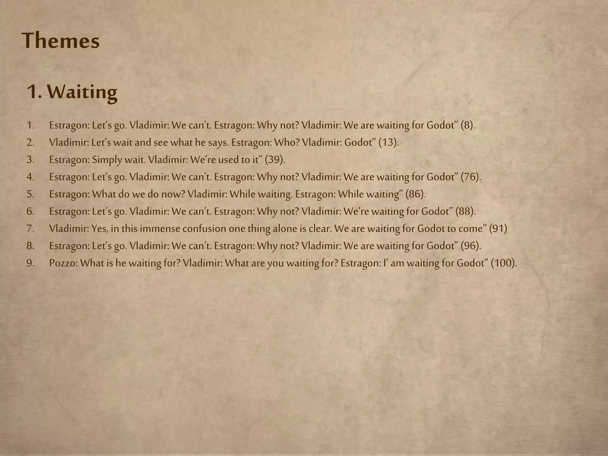 Themes
1. Waiting
1. Estragon:Let’s go.Vladimir:Wecan’t. Estragon:Why not? Vladimir:Wearewaiting for Godot” (8).
2. Vladimir:Let’swait and seewhathe says.Estragon:Who? Vladimir:Godot” (13).
3. Estragon:Simply wait.Vladimir:We’reused to it” (39).
4. Estragon:Let’s go.Vladimir:Wecan’t. Estragon:Why not? Vladimir:Wearewaiting for Godot” (76).
5. Estragon:What do wedo now? Vladimir:While waiting. Estragon:While waiting” (86).
6. Estragon:Let’s go.Vladimir:Wecan’t. Estragon:Why not? Vladimir:We’rewaiting for Godot” (88).
7. Vladimir:Yes,in this immenseconfusion one thing alone isclear. Weare waitingfor Godot to come”(91)
8. Estragon:Let’s go.Vladimir:We can’t.Estragon:Why not? Vladimir:We arewaiting for Godot” (96).
9. Pozzo: What ishe waiting for? Vladimir:What areyou waiting for? Estragon:I’ am waiting for Godot” (100).
 