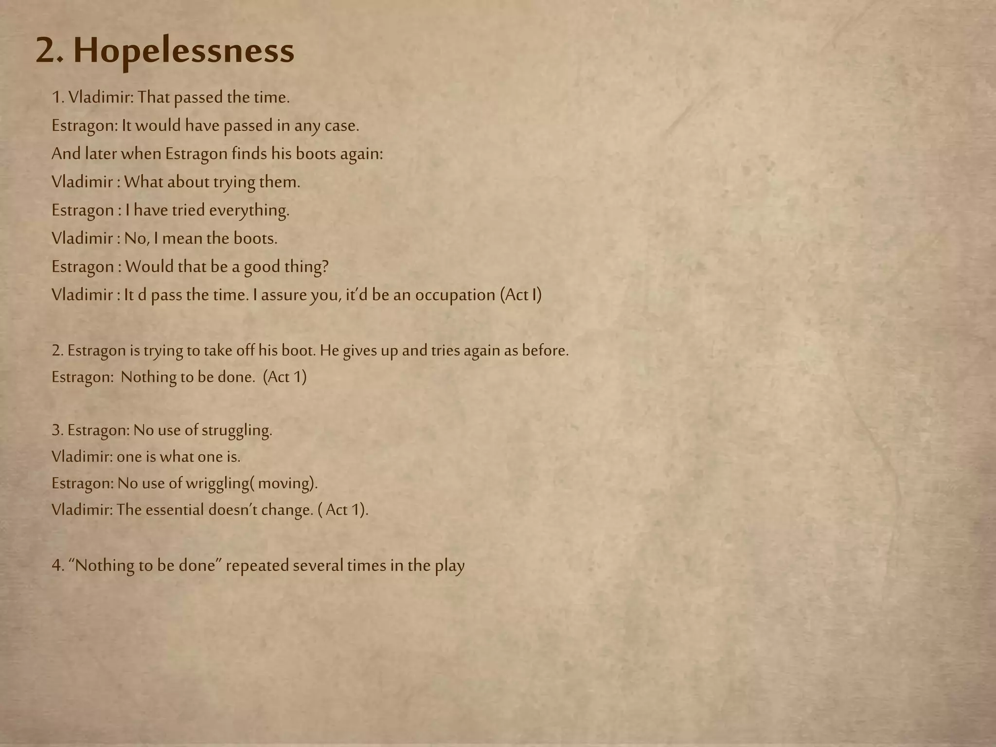 2. Hopelessness
1.Vladimir:That passed the time.
Estragon:It would havepassed in any case.
And later whenEstragonfinds his boots again:
Vladimir :What about trying them.
Estragon: I have tried everything.
Vladimir :No, I meanthe boots.
Estragon: Would that be a good thing?
Vladimir :It d passthe time.I assureyou, it’d be an occupation (Act I)
2. Estragon is trying totake off his boot. He gives up andtriesagain as before.
Estragon: Nothing tobe done. (Act 1)
3. Estragon: No use ofstruggling.
Vladimir: one is what one is.
Estragon: No use ofwriggling( moving).
Vladimir: The essential doesn’t change. ( Act 1).
4.“Nothing to be done” repeatedseveraltimes in the play
 