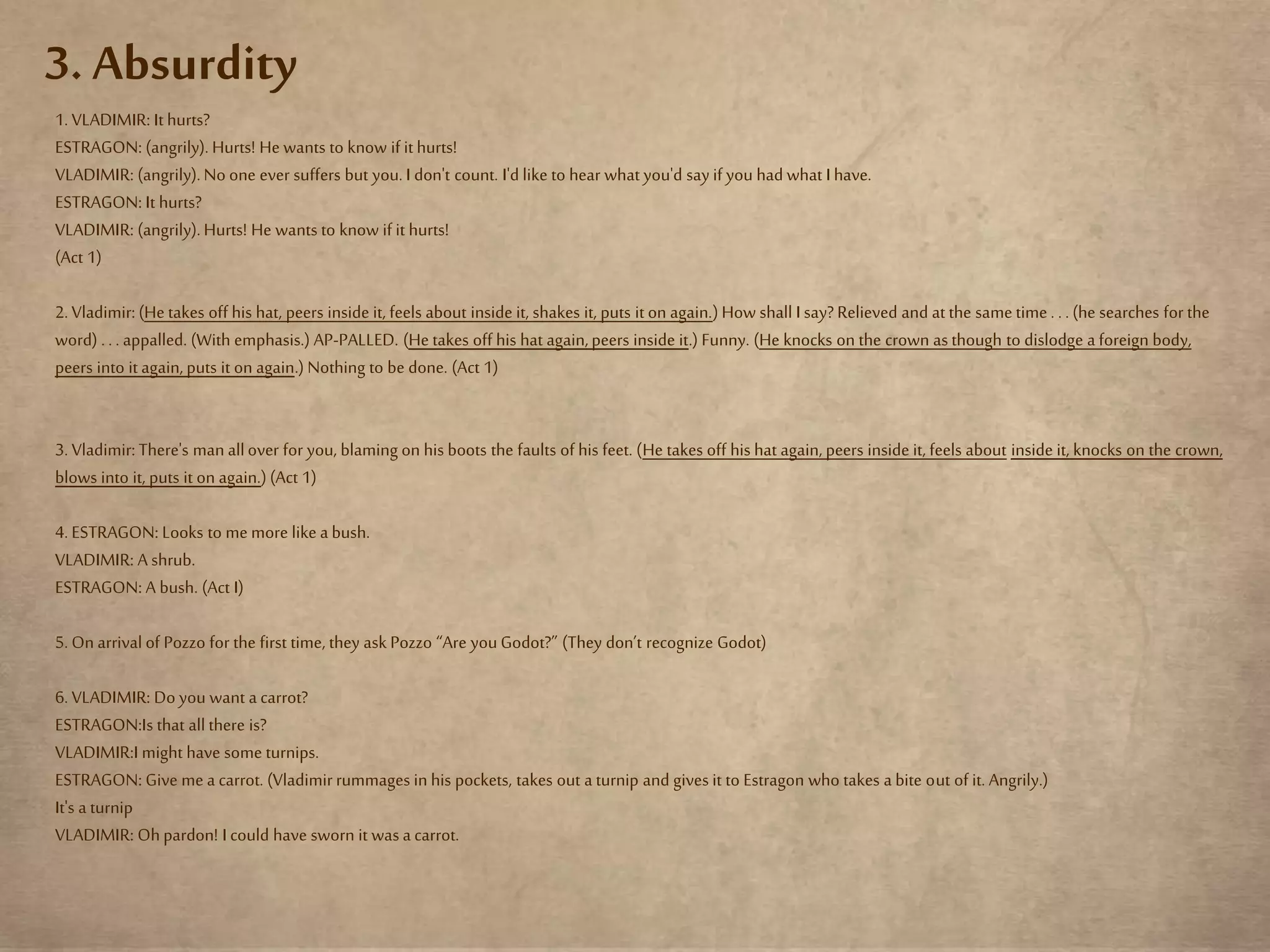 3. Absurdity
1. VLADIMIR: It hurts?
ESTRAGON: (angrily). Hurts! He wants to know if ithurts!
VLADIMIR: (angrily).No one ever suffers but you. I don't count. I'd like to hear what you'd say if you had what I have.
ESTRAGON: It hurts?
VLADIMIR: (angrily).Hurts! He wants to know if it hurts!
(Act 1)
2. Vladimir: (He takes off his hat, peers inside it, feels about inside it, shakes it, puts it on again.)How shall I say?Relieved and at the same time . . . (he searches for the
word) . . . appalled. (With emphasis.) AP-PALLED. (He takes off his hat again,peers inside it.) Funny. (He knocks on the crown as though to dislodge a foreign body,
peers into it again, puts it on again.) Nothing to be done. (Act 1)
3. Vladimir: There's man allover for you, blaming on his boots the faults of his feet. (He takes off his hat again, peers inside it, feels about inside it, knocks on the crown,
blows into it, puts it on again.)(Act 1)
4. ESTRAGON: Looks to me more like a bush.
VLADIMIR: A shrub.
ESTRAGON: A bush. (Act I)
5. On arrival of Pozzo for the first time, they ask Pozzo “Are youGodot?” (They don’t recognize Godot)
6. VLADIMIR: Do you want a carrot?
ESTRAGON:Is that all there is?
VLADIMIR:I might have some turnips.
ESTRAGON: Give me a carrot. (Vladimirrummages in his pockets, takes out a turnip and gives it to Estragon who takes a bite out of it. Angrily.)
It's a turnip
VLADIMIR: Ohpardon! I could have sworn it was a carrot.
 