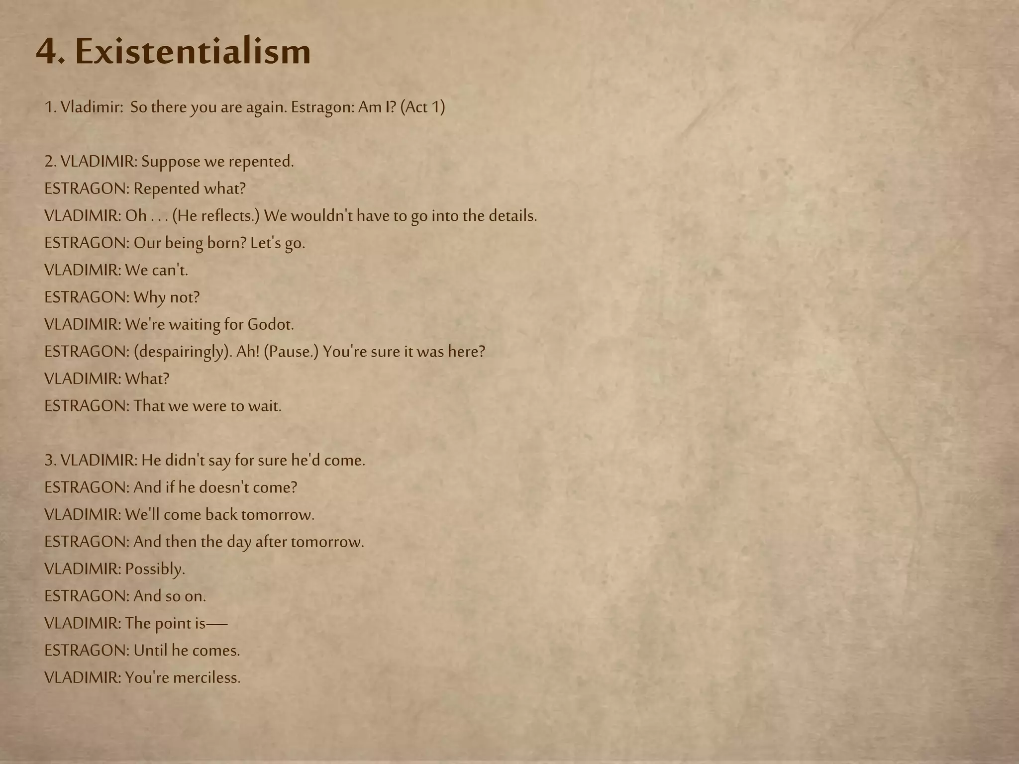 4. Existentialism
1. Vladimir: Sothere you areagain.Estragon: AmI? (Act 1)
2. VLADIMIR: Suppose we repented.
ESTRAGON: Repented what?
VLADIMIR: Oh . .. (He reflects.) We wouldn't havetogo into the details.
ESTRAGON: Ourbeing born? Let's go.
VLADIMIR: We can't.
ESTRAGON: Why not?
VLADIMIR: We're waiting for Godot.
ESTRAGON: (despairingly). Ah! (Pause.) You'resure it was here?
VLADIMIR: What?
ESTRAGON: That we were towait.
3. VLADIMIR: He didn't say forsure he'd come.
ESTRAGON: And if hedoesn't come?
VLADIMIR: We'll come back tomorrow.
ESTRAGON: And then the day after tomorrow.
VLADIMIR: Possibly.
ESTRAGON: And soon.
VLADIMIR: The point is—
ESTRAGON: Until he comes.
VLADIMIR: You'remerciless.
 