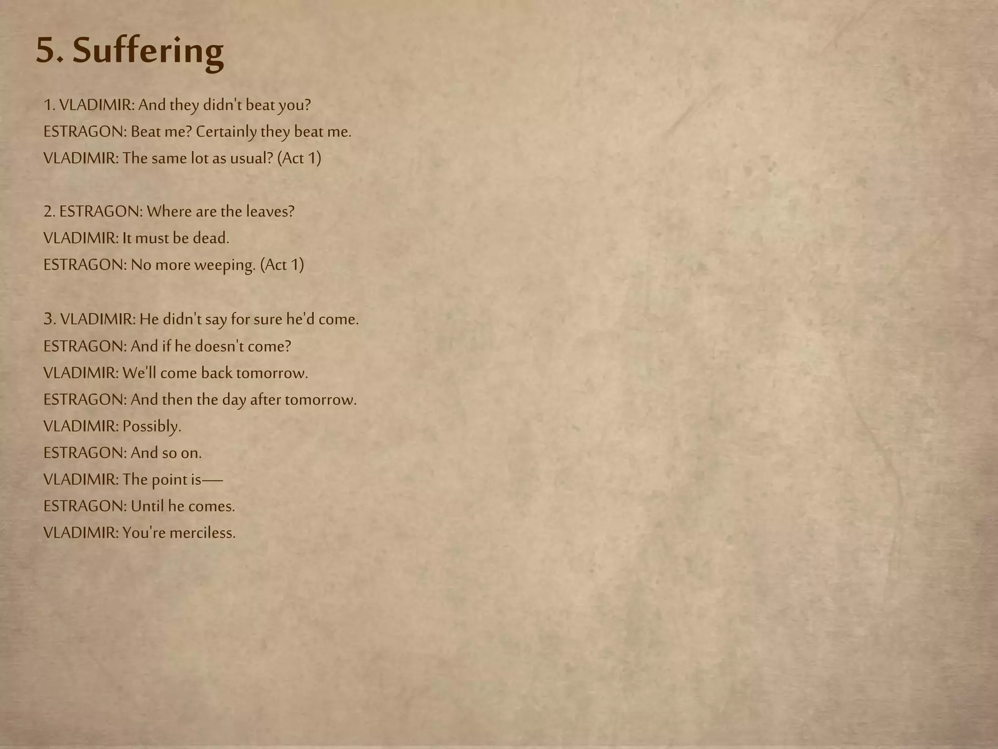 5. Suffering
1. VLADIMIR: Andthey didn't beat you?
ESTRAGON: Beat me? Certainlythey beat me.
VLADIMIR: The same lot as usual? (Act 1)
2. ESTRAGON: Where arethe leaves?
VLADIMIR: Itmust be dead.
ESTRAGON: No moreweeping. (Act 1)
3.VLADIMIR: He didn't say for surehe'd come.
ESTRAGON: And if hedoesn't come?
VLADIMIR: We'll come back tomorrow.
ESTRAGON: And then the day after tomorrow.
VLADIMIR: Possibly.
ESTRAGON: And soon.
VLADIMIR: The point is—
ESTRAGON: Until he comes.
VLADIMIR: You'remerciless.
 