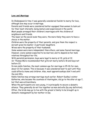 Love and Marriage
In Shakespeare’s time it was generally considered foolish to marry for love,
although love may occur in marriage.
Parents and friends were considered better equipped than women to look out
for their best interests, being mature and experienced in the world.
Most people arranged their children's marriages with the children of
neighbours and friends.
The lower on the social scale they were, the more likely they were to have a
choice in the matter.
Children were the property of their parents, and give them the respect a
servant gives his master: in particular daughters.
Wives were the property of their husbands.
Some women were more independent than others, and some feared marriage.
However, every woman expected to be married, and to depend on her male
relatives throughout her life.
With parental permission, boys were legal to marry at 14, girls at 12.
Sir Thomas More recommended that girls not marry before 18 and boys not
before 22.
In non-noble families, the most common age for marriage is 25-26 for men,
about 23 for women. This is because it was considered best to wait until they
could afford a home and children. Also, most apprenticeships didn't end until
the mid 20’s.
Noble families may arrange marriage much earlier. Robert Dudley's sister
Katherine, who became the countess of Huntingdon, did go to the altar at age 7,
but that was extraordinary.
When the participants are very young, it is principally to secure a dynastic
alliance. They generally do not live together as man and wife (by any definition).
Often, the bride may go to live with the groom's family to be brought up in
domestic management by her mother-in-law.
 
