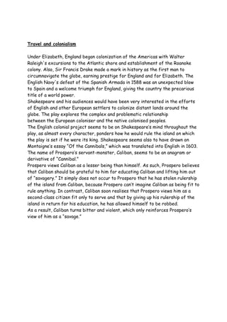 Travel and colonialism
Under Elizabeth, England began colonization of the Americas with Walter
Raleigh's excursions to the Atlantic shore and establishment of the Roanoke
colony. Also, Sir Francis Drake made a mark in history as the first man to
circumnavigate the globe, earning prestige for England and for Elizabeth. The
English Navy's defeat of the Spanish Armada in 1588 was an unexpected blow
to Spain and a welcome triumph for England, giving the country the precarious
title of a world power.
Shakespeare and his audiences would have been very interested in the efforts
of English and other European settlers to colonize distant lands around the
globe. The play explores the complex and problematic relationship
between the European coloniser and the native colonised peoples.
The English colonial project seems to be on Shakespeare’s mind throughout the
play, as almost every character, ponders how he would rule the island on which
the play is set if he were its king. Shakespeare seems also to have drawn on
Montaigne’s essay “Of the Cannibals,” which was translated into English in 1603.
The name of Prospero’s servant-monster, Caliban, seems to be an anagram or
derivative of “Cannibal.”
Prospero views Caliban as a lesser being than himself. As such, Prospero believes
that Caliban should be grateful to him for educating Caliban and lifting him out
of “savagery.” It simply does not occur to Prospero that he has stolen rulership
of the island from Caliban, because Prospero can’t imagine Caliban as being fit to
rule anything. In contrast, Caliban soon realises that Prospero views him as a
second-class citizen fit only to serve and that by giving up his rulership of the
island in return for his education, he has allowed himself to be robbed.
As a result, Caliban turns bitter and violent, which only reinforces Prospero’s
view of him as a “savage.”
 