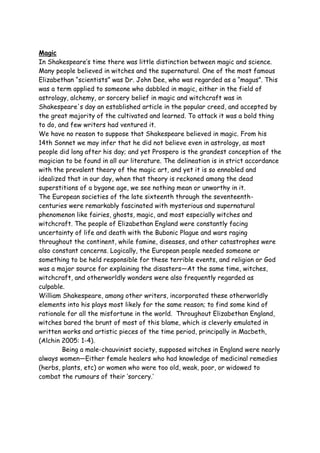 Magic
In Shakespeare’s time there was little distinction between magic and science.
Many people believed in witches and the supernatural. One of the most famous
Elizabethan “scientists” was Dr. John Dee, who was regarded as a “magus”. This
was a term applied to someone who dabbled in magic, either in the field of
astrology, alchemy, or sorcery belief in magic and witchcraft was in
Shakespeare's day an established article in the popular creed, and accepted by
the great majority of the cultivated and learned. To attack it was a bold thing
to do, and few writers had ventured it.
We have no reason to suppose that Shakespeare believed in magic. From his
14th Sonnet we may infer that he did not believe even in astrology, as most
people did long after his day; and yet Prospero is the grandest conception of the
magician to be found in all our literature. The delineation is in strict accordance
with the prevalent theory of the magic art, and yet it is so ennobled and
idealized that in our day, when that theory is reckoned among the dead
superstitions of a bygone age, we see nothing mean or unworthy in it.
The European societies of the late sixteenth through the seventeenth-
centuries were remarkably fascinated with mysterious and supernatural
phenomenon like fairies, ghosts, magic, and most especially witches and
witchcraft. The people of Elizabethan England were constantly facing
uncertainty of life and death with the Bubonic Plague and wars raging
throughout the continent, while famine, diseases, and other catastrophes were
also constant concerns. Logically, the European people needed someone or
something to be held responsible for these terrible events, and religion or God
was a major source for explaining the disasters—At the same time, witches,
witchcraft, and otherworldly wonders were also frequently regarded as
culpable.
William Shakespeare, among other writers, incorporated these otherworldly
elements into his plays most likely for the same reason; to find some kind of
rationale for all the misfortune in the world. Throughout Elizabethan England,
witches bared the brunt of most of this blame, which is cleverly emulated in
written works and artistic pieces of the time period, principally in Macbeth,
(Alchin 2005: 1-4).
Being a male-chauvinist society, supposed witches in England were nearly
always women—Either female healers who had knowledge of medicinal remedies
(herbs, plants, etc) or women who were too old, weak, poor, or widowed to
combat the rumours of their ‘sorcery.’
 