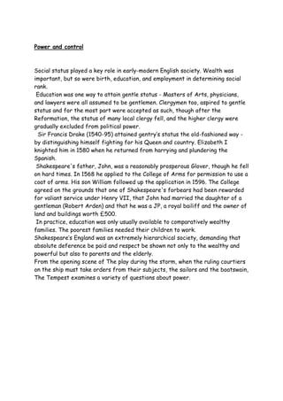 Power and control
Social status played a key role in early-modern English society. Wealth was
important, but so were birth, education, and employment in determining social
rank.
Education was one way to attain gentle status - Masters of Arts, physicians,
and lawyers were all assumed to be gentlemen. Clergymen too, aspired to gentle
status and for the most part were accepted as such, though after the
Reformation, the status of many local clergy fell, and the higher clergy were
gradually excluded from political power.
Sir Francis Drake (1540-95) attained gentry’s status the old-fashioned way -
by distinguishing himself fighting for his Queen and country. Elizabeth I
knighted him in 1580 when he returned from harrying and plundering the
Spanish.
Shakespeare's father, John, was a reasonably prosperous Glover, though he fell
on hard times. In 1568 he applied to the College of Arms for permission to use a
coat of arms. His son William followed up the application in 1596. The College
agreed on the grounds that one of Shakespeare's forbears had been rewarded
for valiant service under Henry VII, that John had married the daughter of a
gentleman (Robert Arden) and that he was a JP, a royal bailiff and the owner of
land and buildings worth £500.
In practice, education was only usually available to comparatively wealthy
families. The poorest families needed their children to work.
Shakespeare’s England was an extremely hierarchical society, demanding that
absolute deference be paid and respect be shown not only to the wealthy and
powerful but also to parents and the elderly.
From the opening scene of The play during the storm, when the ruling courtiers
on the ship must take orders from their subjects, the sailors and the boatswain,
The Tempest examines a variety of questions about power.
 