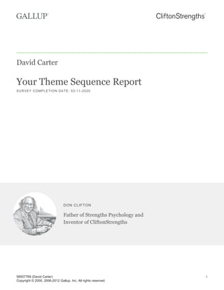 David Carter
Your Theme Sequence Report
SURVEY COMPLETION DATE: 03-11-2020
DON CLIFTON
Father of Strengths Psychology and
Inventor of CliftonStrengths
58507769 (David Carter)
Copyright © 2000, 2006-2012 Gallup, Inc. All rights reserved.
1
 