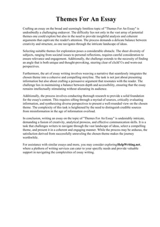 Themes For An Essay
Crafting an essay on the broad and seemingly limitless topic of "Themes For An Essay" is
undoubtedly a challenging endeavor. The difficulty lies not only in the vast array of potential
themes one could explore but also in the need to provide insightful analysis and coherent
arguments that captivate the reader's attention. The process demands a delicate balance between
creativity and structure, as one navigates through the intricate landscape of ideas.
Selecting suitable themes for exploration poses a considerable obstacle. The sheer diversity of
subjects, ranging from societal issues to personal reflections, requires careful consideration to
ensure relevance and engagement. Additionally, the challenge extends to the necessity of finding
an angle that is both unique and thought-provoking, steering clear of clichГ©s and worn-out
perspectives.
Furthermore, the art of essay writing involves weaving a narrative that seamlessly integrates the
chosen theme into a cohesive and compelling storyline. The task is not just about presenting
information but also about crafting a persuasive argument that resonates with the reader. The
challenge lies in maintaining a balance between depth and accessibility, ensuring that the essay
remains intellectually stimulating without alienating its audience.
Additionally, the process involves conducting thorough research to provide a solid foundation
for the essay's content. This requires sifting through a myriad of sources, critically evaluating
information, and synthesizing diverse perspectives to present a well-rounded view on the chosen
theme. The complexity of this task is heightened by the need to distinguish credible sources
from misinformation in the age of information overload.
In conclusion, writing an essay on the topic of "Themes For An Essay" is undeniably intricate,
demanding a fusion of creativity, analytical prowess, and effective communication skills. It is a
task that challenges writers to navigate through the vast landscape of ideas, select a compelling
theme, and present it in a coherent and engaging manner. While the process may be arduous, the
satisfaction derived from successfully unraveling the chosen theme makes the journey
worthwhile.
For assistance with similar essays and more, you may consider exploringHelpWriting.net,
where a plethora of writing services can cater to your specific needs and provide valuable
support in navigating the complexities of essay writing.
Themes For An EssayThemes For An Essay
 