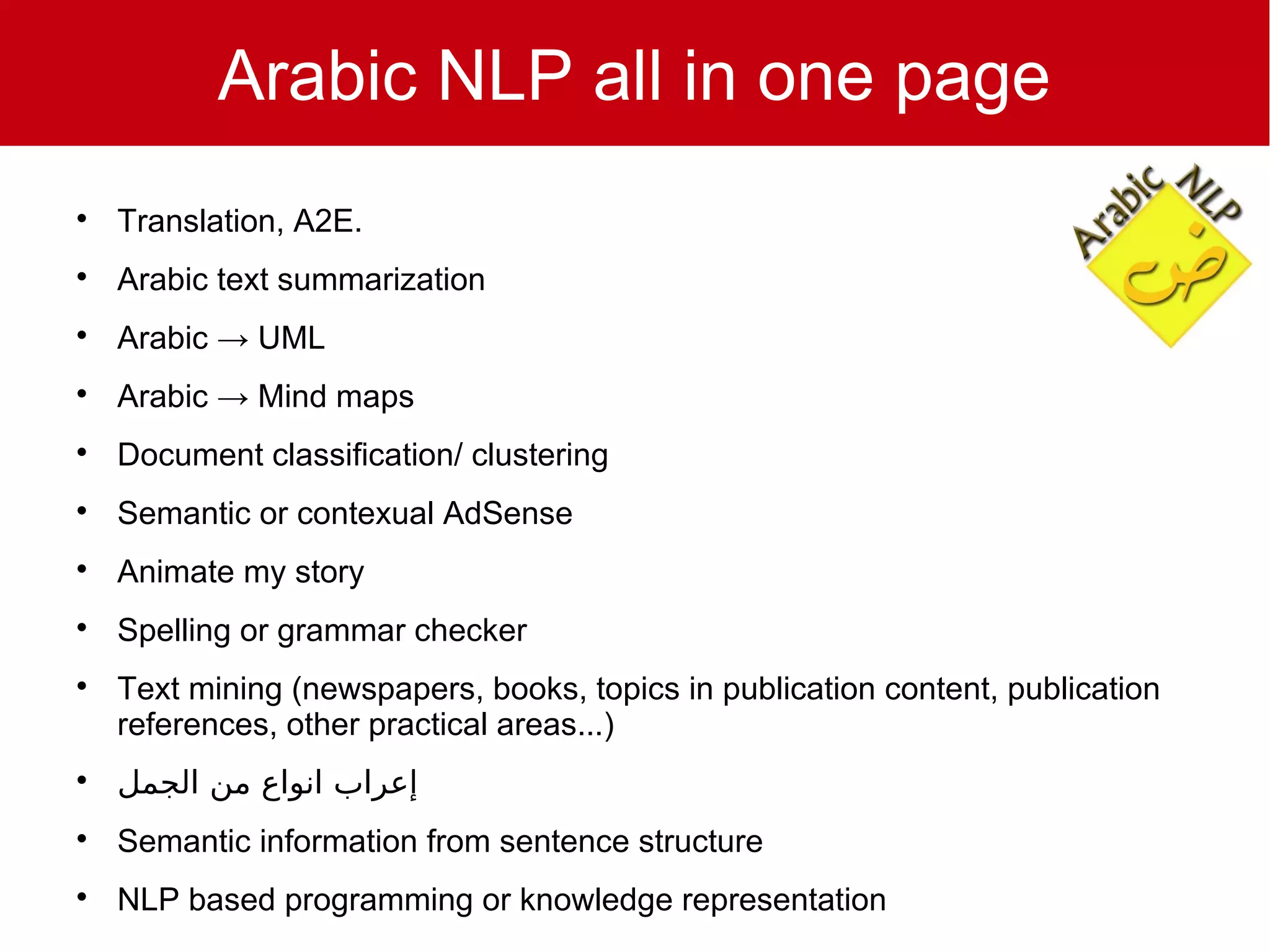 Arabic NLP all in one page

    Translation, A2E.

    Arabic text summarization

    Arabic → UML

    Arabic → Mind maps

    Document classification/ clustering

    Semantic or contexual AdSense

    Animate my story

    Spelling or grammar checker

    Text mining (newspapers, books, topics in publication content, publication
    references, other practical areas...)

    ‫إعراب انواع من الجمل‬

    Semantic information from sentence structure

    NLP based programming or knowledge representation
 