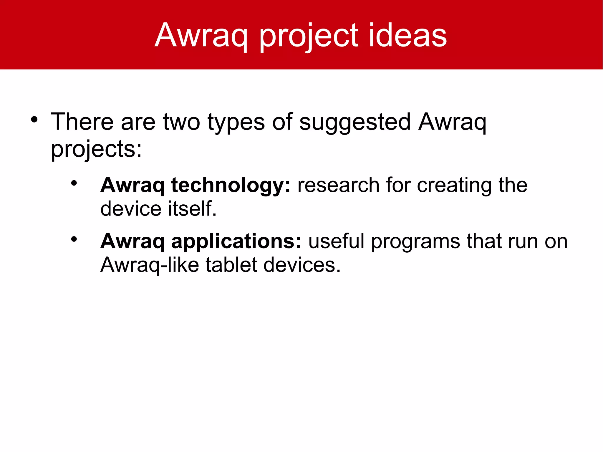 Awraq project ideas


    There are two types of suggested Awraq
    projects:
     
         Awraq technology: research for creating the
         device itself.
     
         Awraq applications: useful programs that run on
         Awraq-like tablet devices.
 