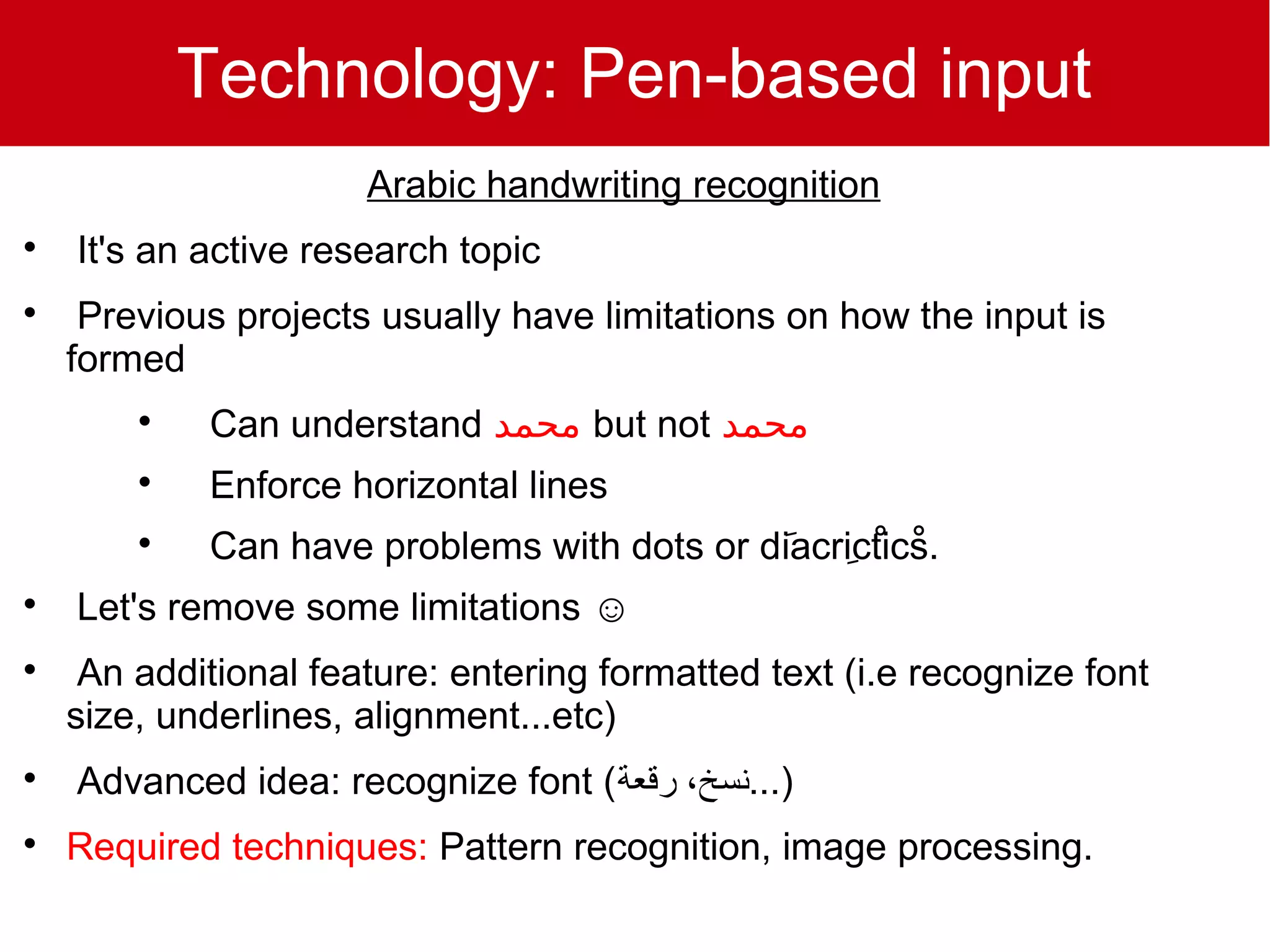 Technology: Pen-based input
                      Arabic handwriting recognition

    It's an active research topic

     Previous projects usually have limitations on how the input is
    formed
        
            Can understand ‫ محمد‬but not ‫محمد‬
        
            Enforce horizontal lines
        
            Can have problems with dots or dَiacrِicْticْs.

    Let's remove some limitations ☺

     An additional feature: entering formatted text (i.e recognize font
    size, underlines, alignment...etc)

    Advanced idea: recognize font (‫)...نسخ، رقعة‬

    Required techniques: Pattern recognition, image processing.
 